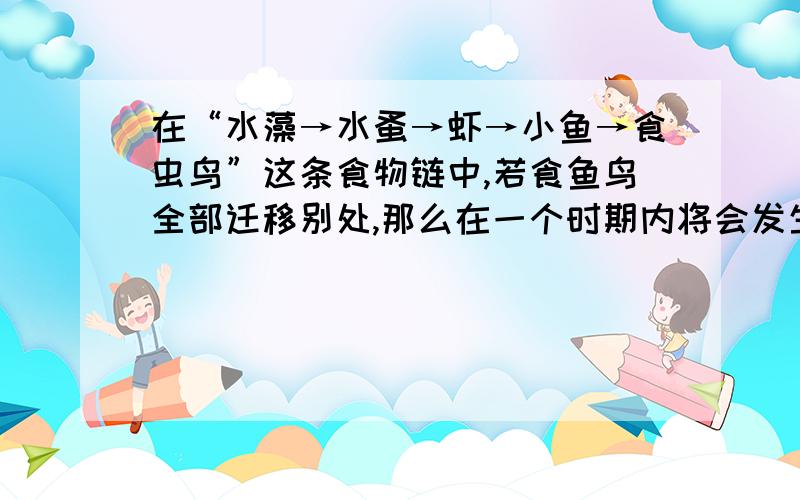 在“水藻→水蚤→虾→小鱼→食虫鸟”这条食物链中,若食鱼鸟全部迁移别处,那么在一个时期内将会发生的现象1.第四营养级生物数量的数目减少2.三级消费者的数量增加3.次级消费者的数量