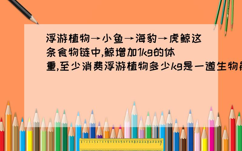 浮游植物→小鱼→海豹→虎鲸这条食物链中,鲸增加1kg的体重,至少消费浮游植物多少kg是一道生物能量流动的计算题懂的朋友请注明解题过程