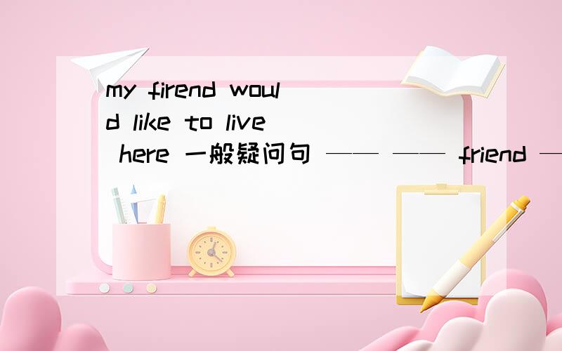 my firend would like to live here 一般疑问句 —— —— friend —— to live there