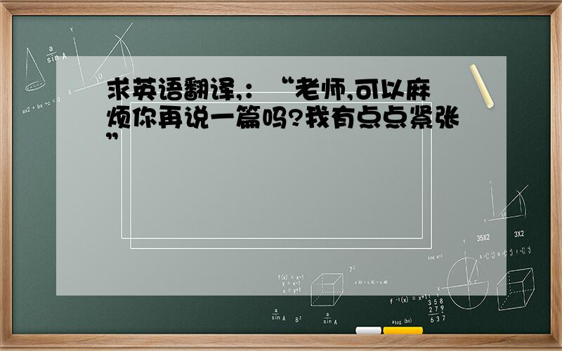 求英语翻译,：“老师,可以麻烦你再说一篇吗?我有点点紧张”