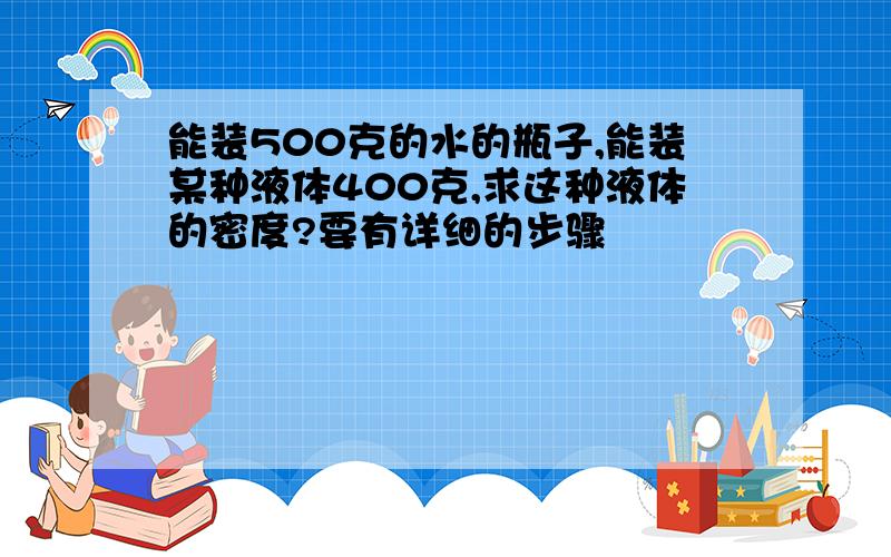 能装500克的水的瓶子,能装某种液体400克,求这种液体的密度?要有详细的步骤