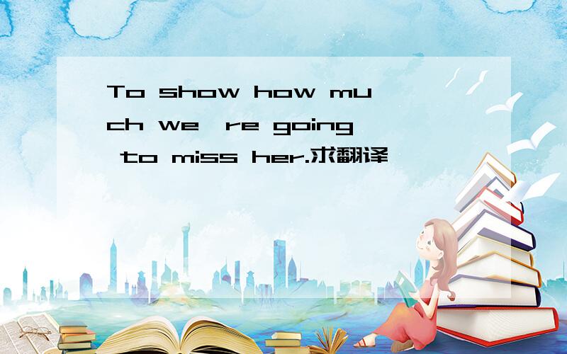 To show how much we're going to miss her.求翻译,