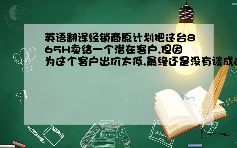 英语翻译经销商原计划把这台865H卖给一个潜在客户,但因为这个客户出价太低,最终还是没有谈成这笔生意.