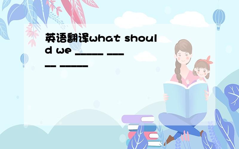 英语翻译what should we _____ _____ _____