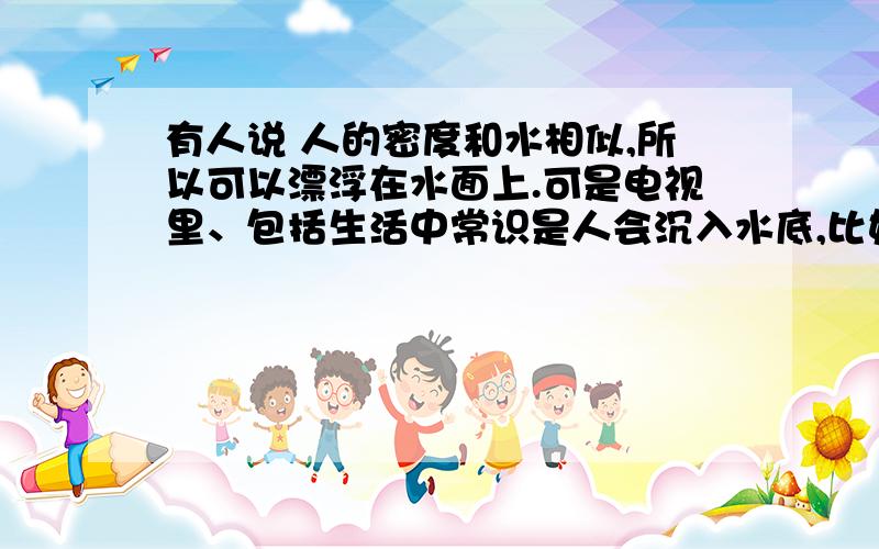 有人说 人的密度和水相似,所以可以漂浮在水面上.可是电视里、包括生活中常识是人会沉入水底,比如说一个人掉进了河里,是否说他根本不动,就可以漂浮起来?或者有以下几种解释：1,身上的