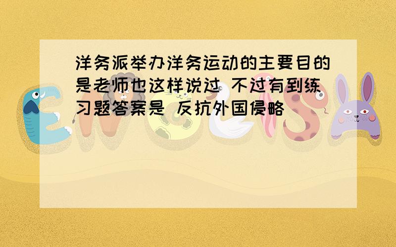 洋务派举办洋务运动的主要目的是老师也这样说过 不过有到练习题答案是 反抗外国侵略