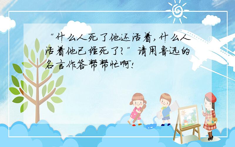 “什么人死了他还活着,什么人活着他已经死了?”请用鲁迅的名言作答帮帮忙啊!