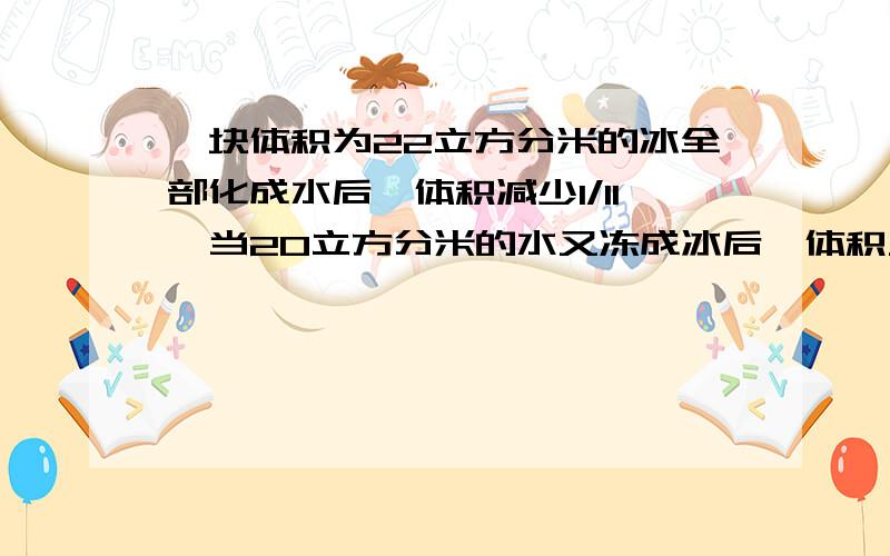 一块体积为22立方分米的冰全部化成水后,体积减少1/11,当20立方分米的水又冻成冰后,体积又会增加多少,急应该是求这块冰全部化成水后，水的体积？当这些水冻成冰后，体积又会增加几分之