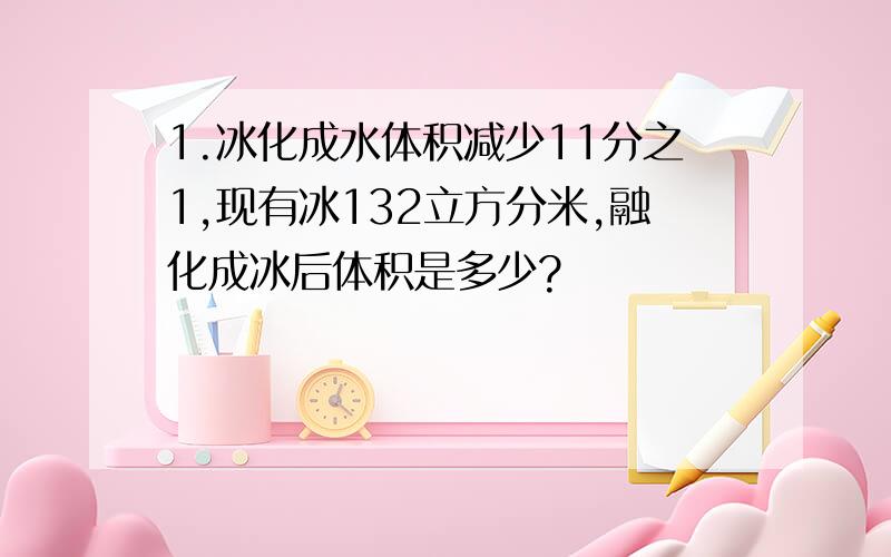 1.冰化成水体积减少11分之1,现有冰132立方分米,融化成冰后体积是多少?