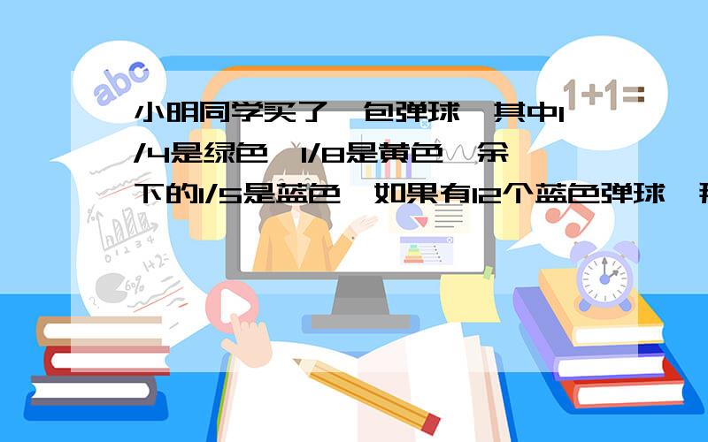 小明同学买了一包弹球,其中1/4是绿色,1/8是黄色,余下的1/5是蓝色,如果有12个蓝色弹球,那么,总共买了几个球.