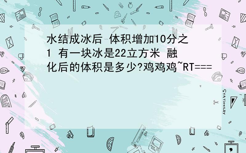 水结成冰后 体积增加10分之1 有一块冰是22立方米 融化后的体积是多少?鸡鸡鸡~RT===