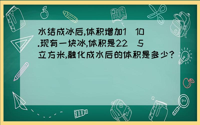 水结成冰后,体积增加1\10.现有一块冰,体积是22\5立方米,融化成水后的体积是多少?