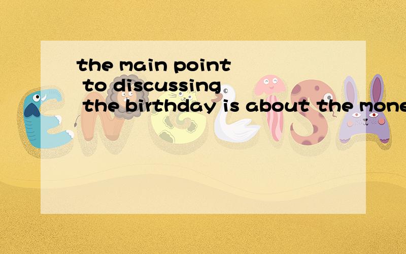 the main point to discussing the birthday is about the money.birthday gifts normally are given to the person on her or his birthday.However,students do not have much money to buy expensive gifts.by no means,students will compare with gifts that give
