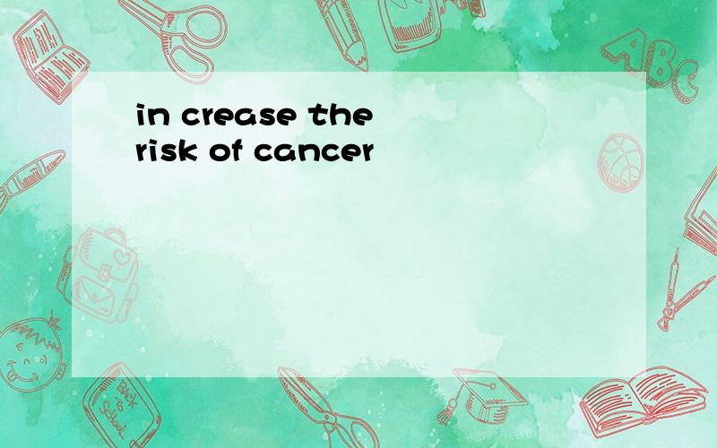 in crease the risk of cancer