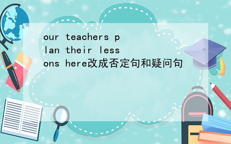 our teachers plan their lessons here改成否定句和疑问句