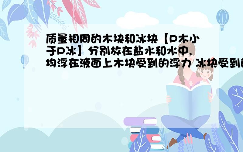 质量相同的木块和冰块【P木小于P冰】分别放在盐水和水中,均浮在液面上木块受到的浮力 冰块受到的浮力.木块排开盐水的体积         冰块排开水的体积【填大于,小于,等于】