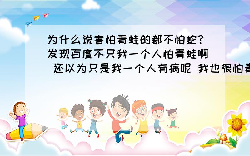 为什么说害怕青蛙的都不怕蛇?发现百度不只我一个人怕青蛙啊 还以为只是我一个人有病呢 我也很怕青蛙壁虎之类的 但就是不怕蛇 再多都不觉得恶心 为什么会这样?以前我也不怕的 现在变