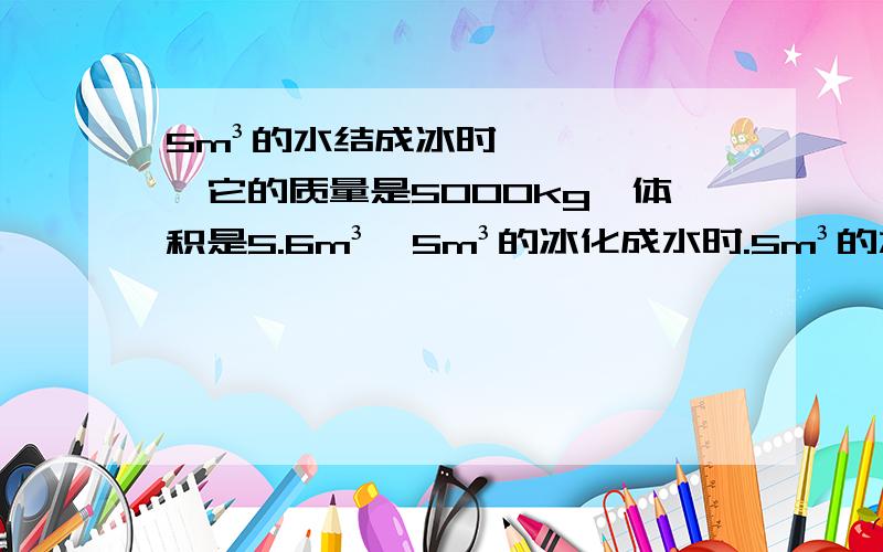 5m³的水结成冰时,它的质量是5000kg,体积是5.6m³,5m³的冰化成水时.5m³的水结成冰时,它的质量是5000kg,体积是5.6m³,5m³的冰化成水时,它的质量是1.5x10三次方kg,体积是4.5m³我想