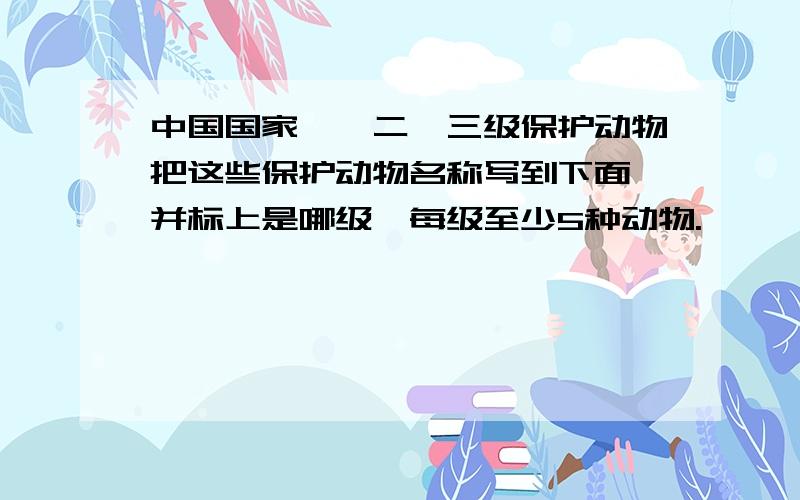 中国国家一、二、三级保护动物把这些保护动物名称写到下面,并标上是哪级,每级至少5种动物.