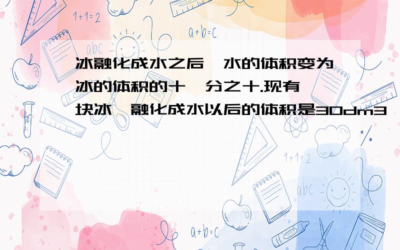 冰融化成水之后,水的体积变为冰的体积的十一分之十.现有一块冰,融化成水以后的体积是30dm3,这块冰的体