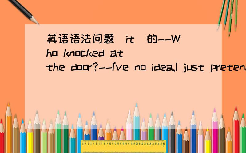 英语语法问题（it)的--Who knocked at the door?--I've no idea.I just pretended nobody was at home,so I didn't ask who ___was.a.he b.it但是,不是不知道对方是男还是女时,用it代替吗?