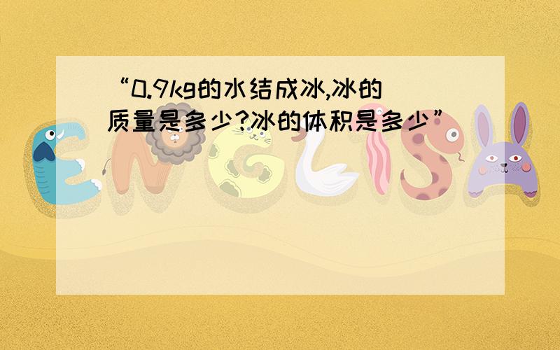 “0.9kg的水结成冰,冰的质量是多少?冰的体积是多少”