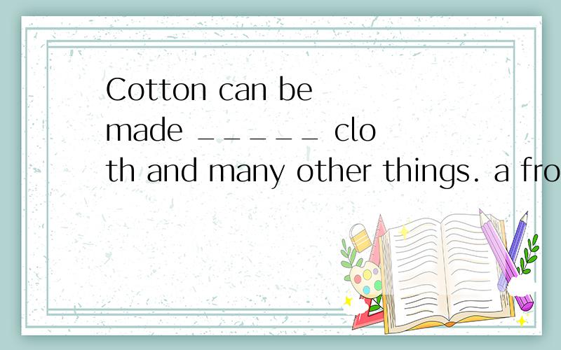 Cotton can be made _____ cloth and many other things. a from b out of c of d into