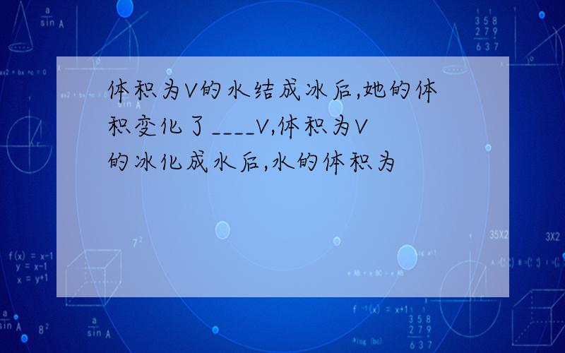 体积为V的水结成冰后,她的体积变化了____V,体积为V的冰化成水后,水的体积为