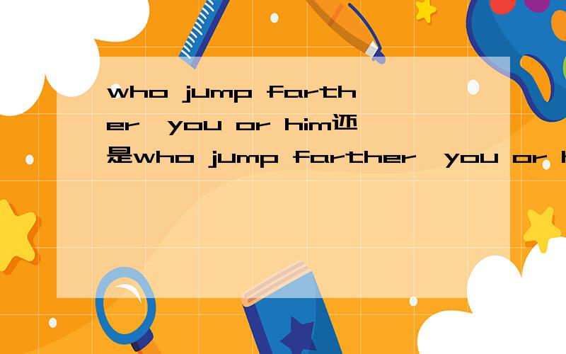 who jump farther,you or him还是who jump farther,you or he