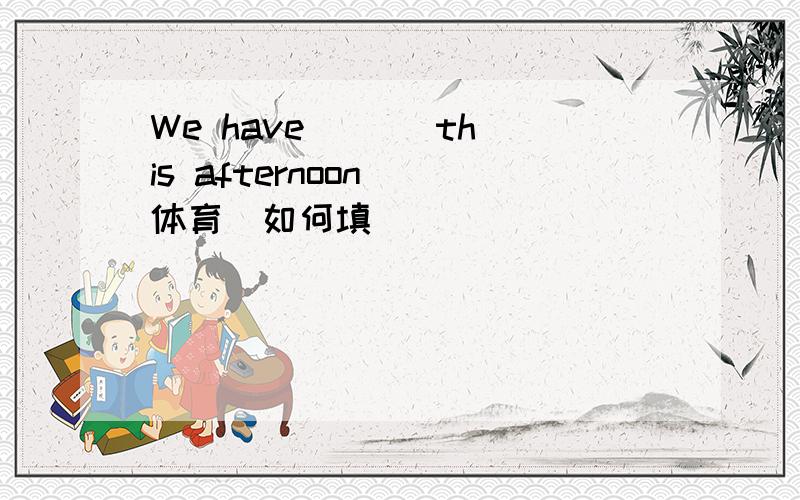 We have ( ) this afternoon (体育)如何填