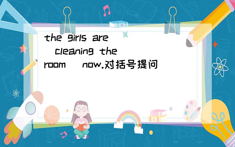 the girls are (cleaning the room) now.对括号提问