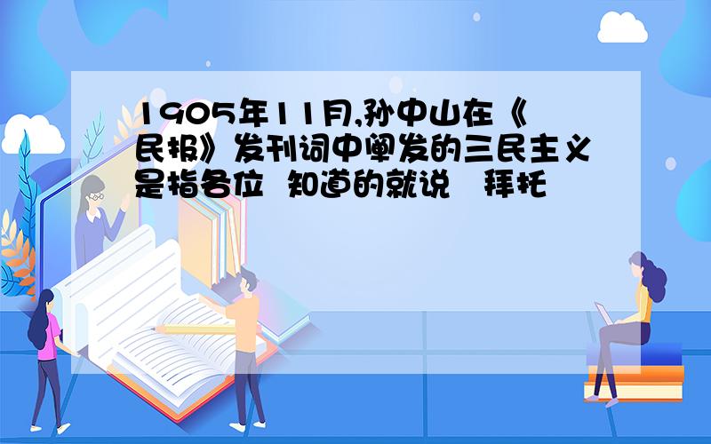 1905年11月,孙中山在《民报》发刊词中阐发的三民主义是指各位  知道的就说   拜托