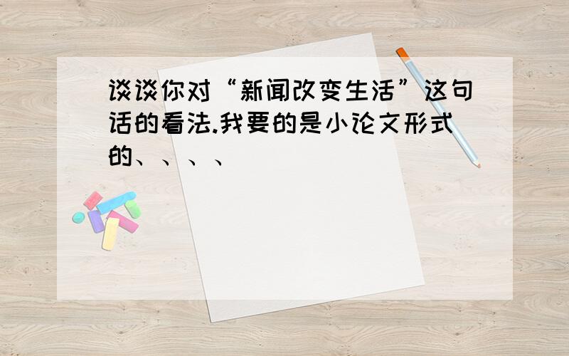 谈谈你对“新闻改变生活”这句话的看法.我要的是小论文形式的、、、、