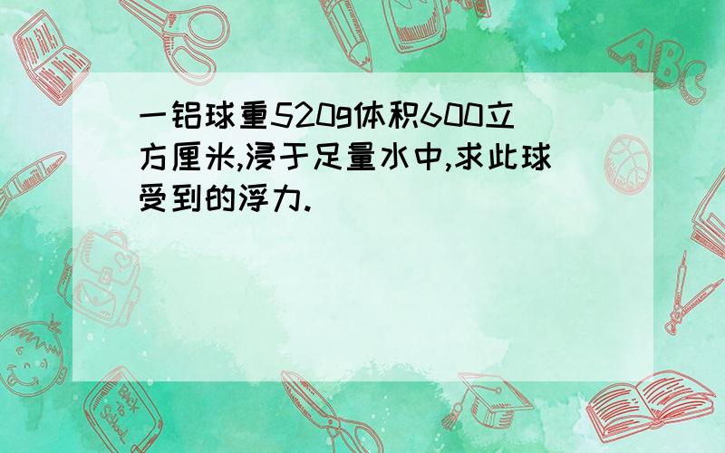 一铝球重520g体积600立方厘米,浸于足量水中,求此球受到的浮力.