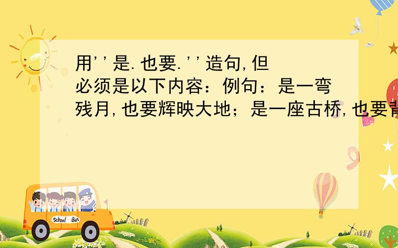 用''是.也要.''造句,但必须是以下内容：例句：是一弯残月,也要辉映大地；是一座古桥,也要背负风雨.请赶快!