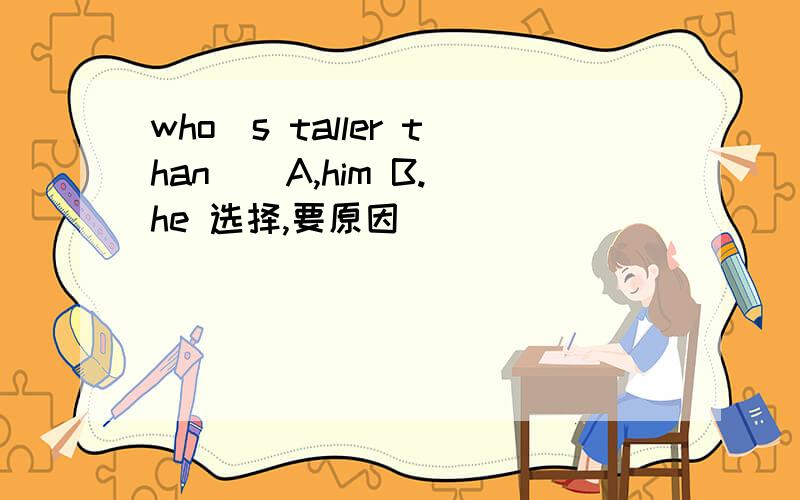 who`s taller than ( A,him B.he 选择,要原因
