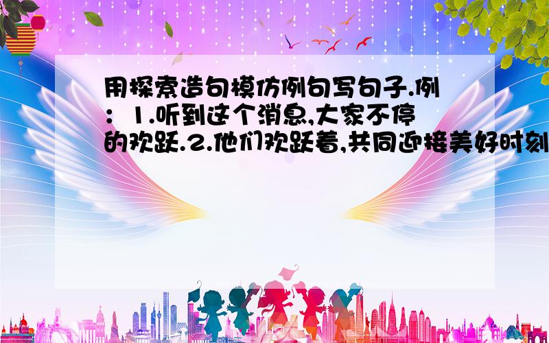 用探索造句模仿例句写句子.例：1.听到这个消息,大家不停的欢跃.2.他们欢跃着,共同迎接美好时刻.3.它们意味深长的对视良久,欢跃地走回洞穴里去.