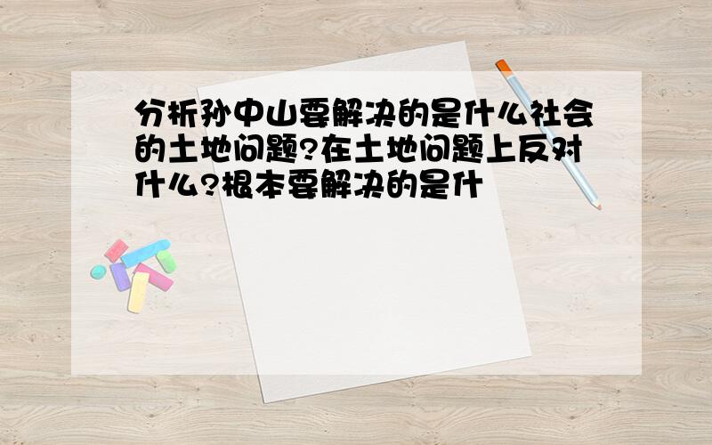 分析孙中山要解决的是什么社会的土地问题?在土地问题上反对什么?根本要解决的是什