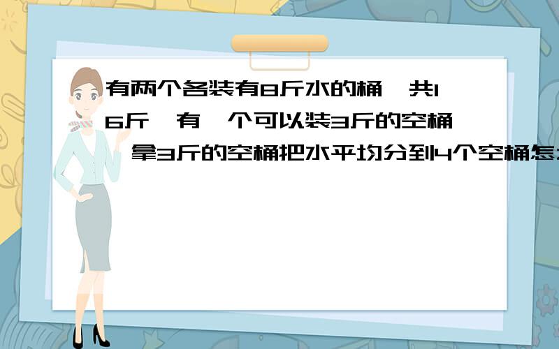 有两个各装有8斤水的桶,共16斤,有一个可以装3斤的空桶,拿3斤的空桶把水平均分到4个空桶怎么分?