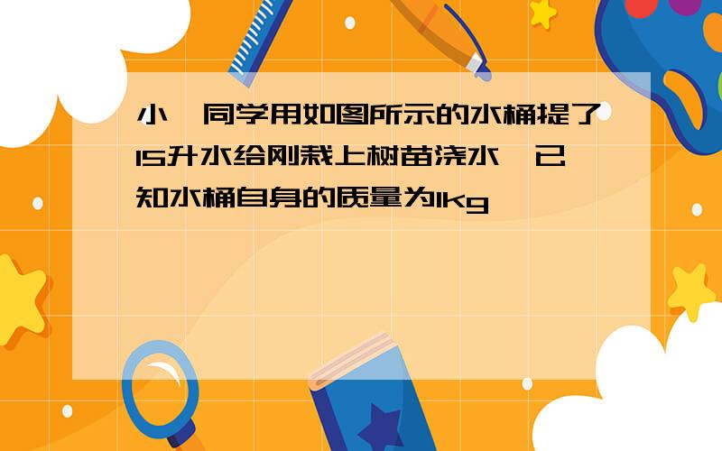 小倩同学用如图所示的水桶提了15升水给刚栽上树苗浇水,已知水桶自身的质量为1kg