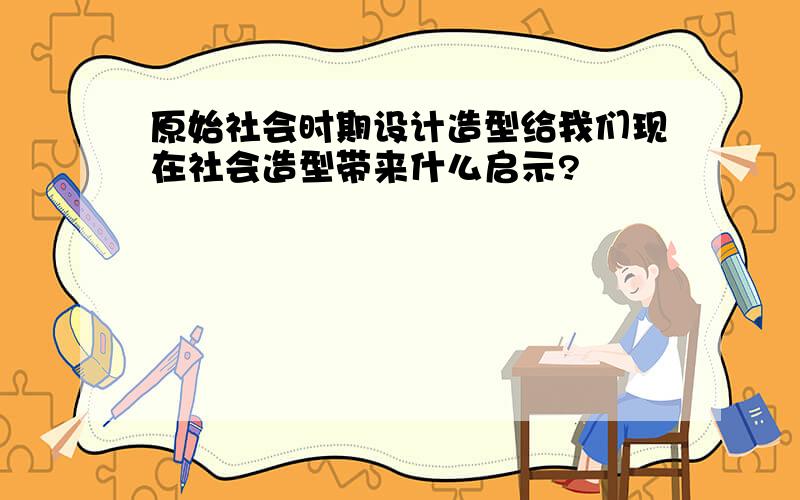 原始社会时期设计造型给我们现在社会造型带来什么启示?