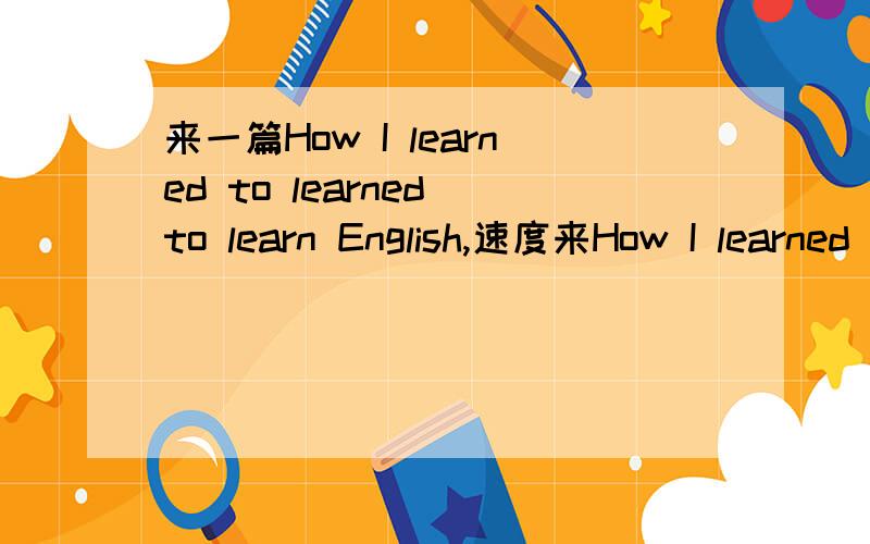 来一篇How I learned to learned to learn English,速度来How I learned to learned to learn English 不要教科书上的