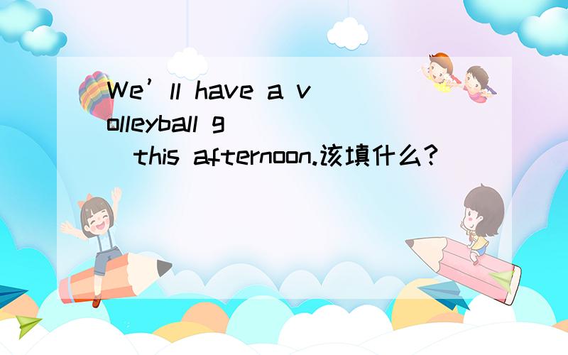 We’ll have a volleyball g ( )this afternoon.该填什么?