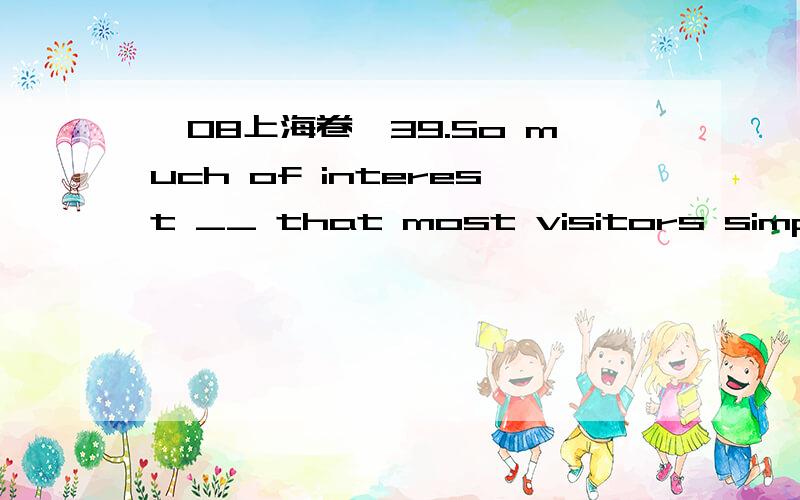 【08上海卷】39.So much of interest __ that most visitors simply run out of time before...39.So much of interest ______that most visitors simply run out of time before seeing it all.A.offers Beijing B.Beijing offersC.does Beijing offer D.Beijing