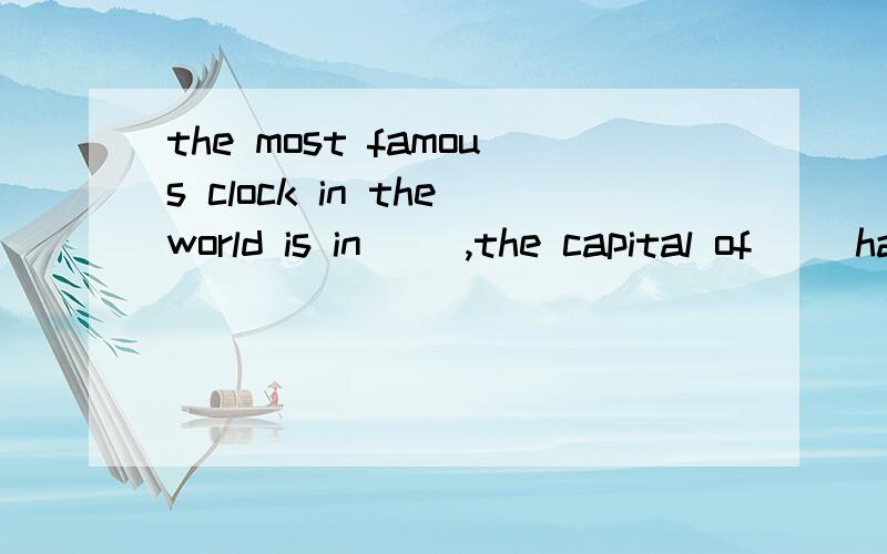 the most famous clock in theworld is in( ),the capital of( )have you ever been to(),the capital of（）?i likethe eiffel tower very muchmany woman in () are good at the art of making tea.its capital is tokyo()is the capital of ()it is famous for red