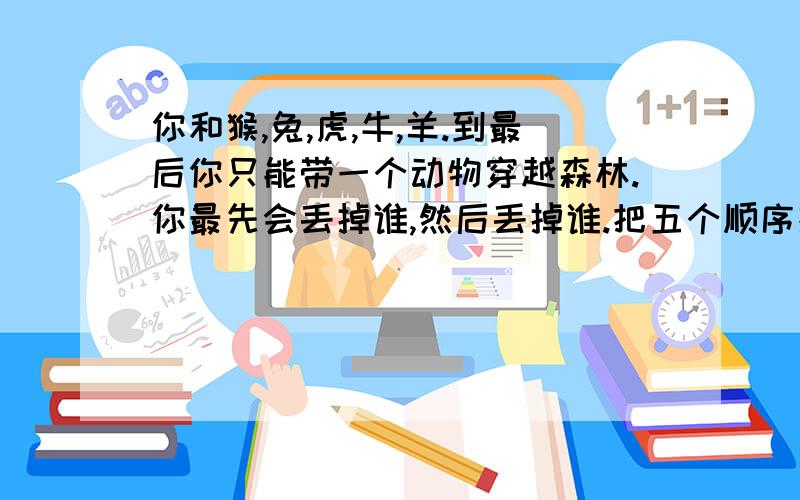 你和猴,兔,虎,牛,羊.到最后你只能带一个动物穿越森林.你最先会丢掉谁,然后丢掉谁.把五个顺序排出