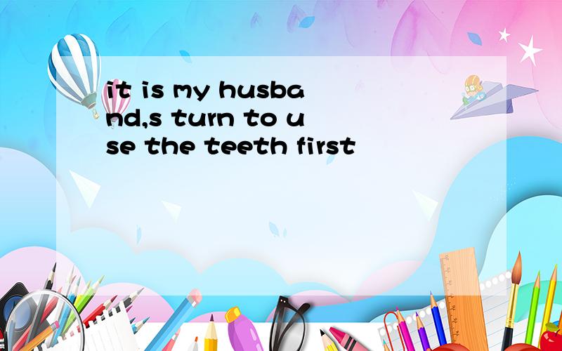 it is my husband,s turn to use the teeth first