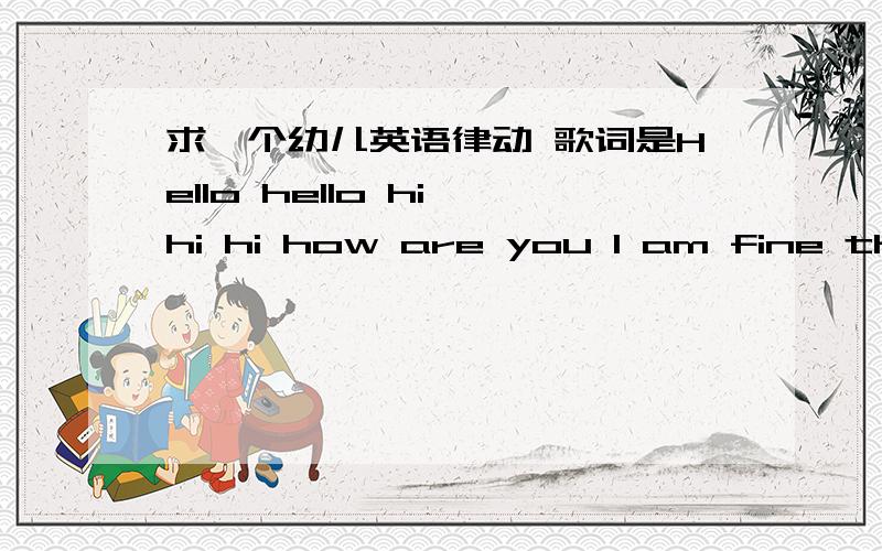 求一个幼儿英语律动 歌词是Hello hello hi hi hi how are you I am fine thank you.