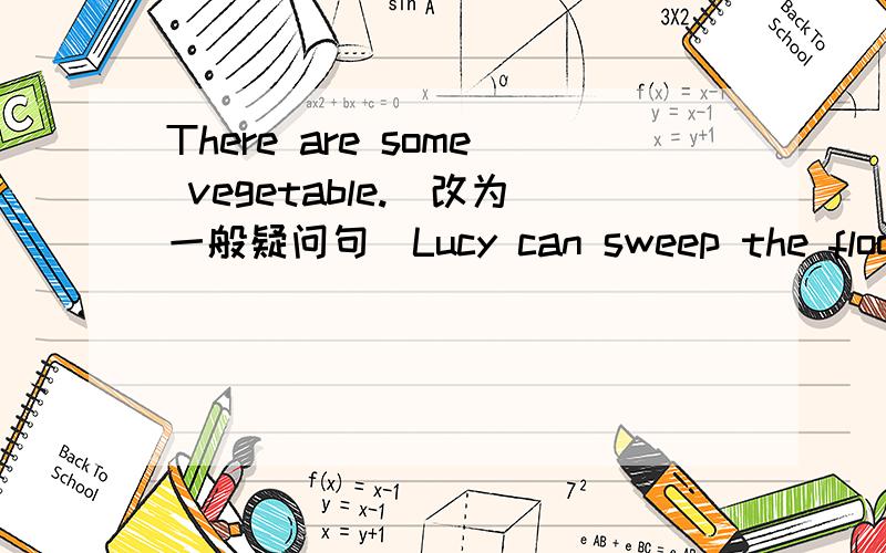 There are some vegetable.(改为一般疑问句）Lucy can sweep the floor.(改为一般疑问句）