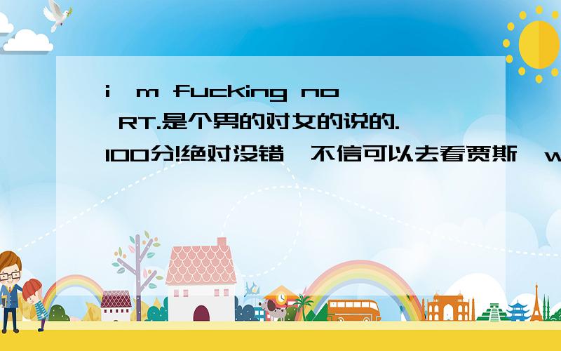 i'm fucking no RT.是个男的对女的说的.100分!绝对没错,不信可以去看贾斯汀what goes around的MV.那女的被贾斯汀抓奸之后那段有这句!